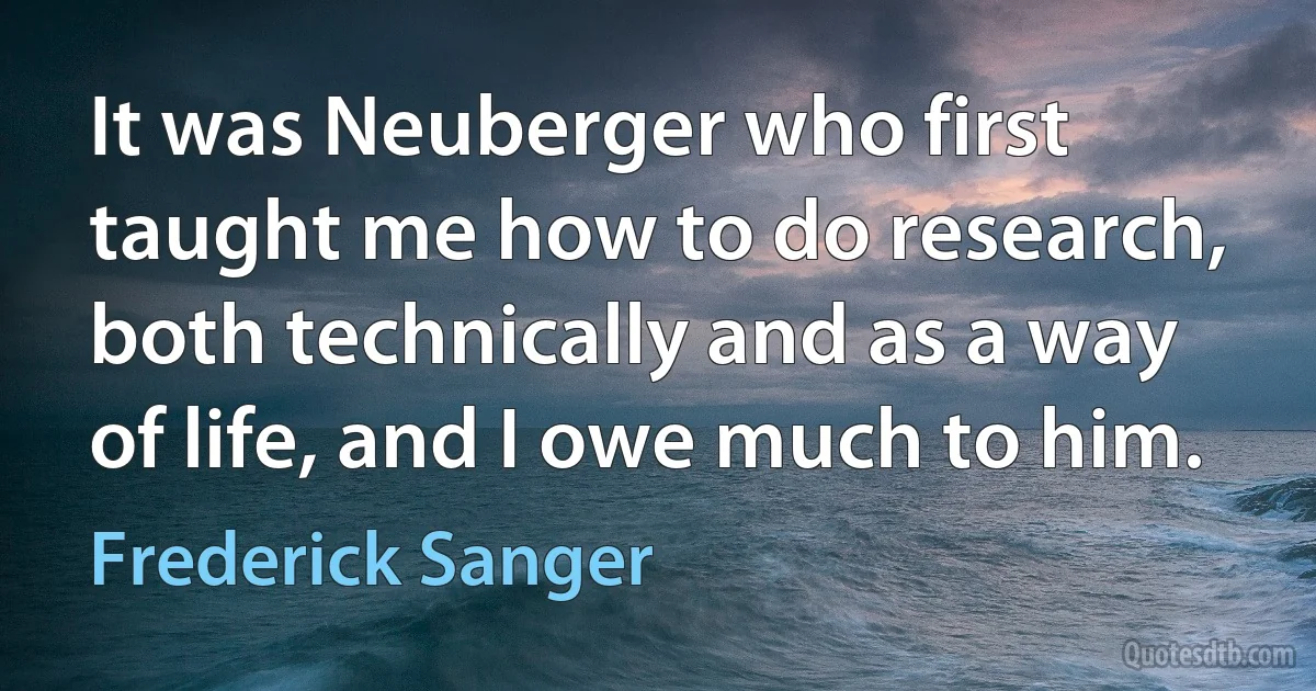 It was Neuberger who first taught me how to do research, both technically and as a way of life, and I owe much to him. (Frederick Sanger)