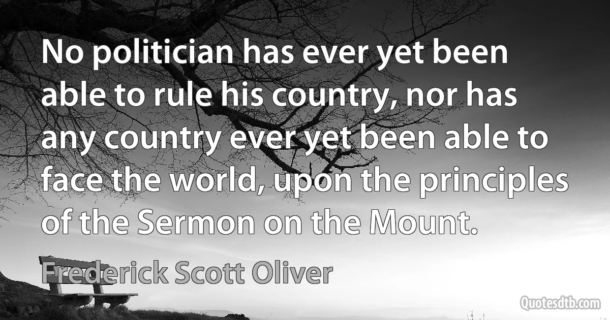 No politician has ever yet been able to rule his country, nor has any country ever yet been able to face the world, upon the principles of the Sermon on the Mount. (Frederick Scott Oliver)