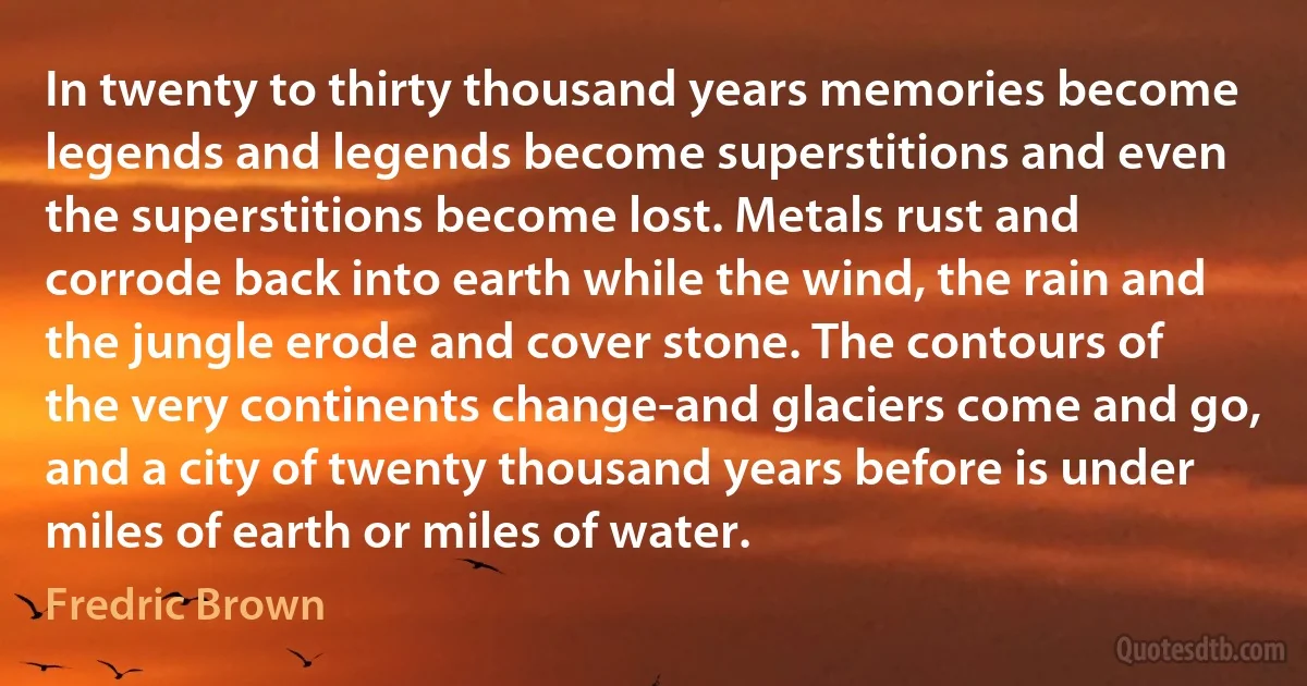 In twenty to thirty thousand years memories become legends and legends become superstitions and even the superstitions become lost. Metals rust and corrode back into earth while the wind, the rain and the jungle erode and cover stone. The contours of the very continents change-and glaciers come and go, and a city of twenty thousand years before is under miles of earth or miles of water. (Fredric Brown)