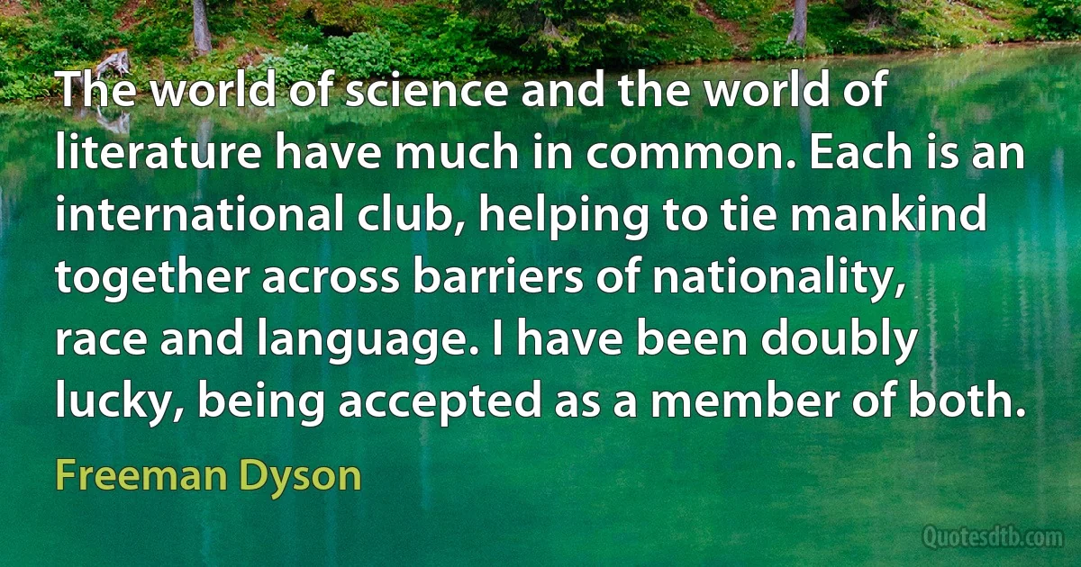 The world of science and the world of literature have much in common. Each is an international club, helping to tie mankind together across barriers of nationality, race and language. I have been doubly lucky, being accepted as a member of both. (Freeman Dyson)