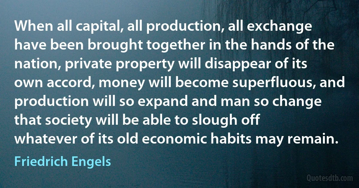 When all capital, all production, all exchange have been brought together in the hands of the nation, private property will disappear of its own accord, money will become superfluous, and production will so expand and man so change that society will be able to slough off whatever of its old economic habits may remain. (Friedrich Engels)