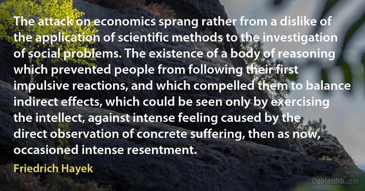 The attack on economics sprang rather from a dislike of the application of scientific methods to the investigation of social problems. The existence of a body of reasoning which prevented people from following their first impulsive reactions, and which compelled them to balance indirect effects, which could be seen only by exercising the intellect, against intense feeling caused by the direct observation of concrete suffering, then as now, occasioned intense resentment. (Friedrich Hayek)