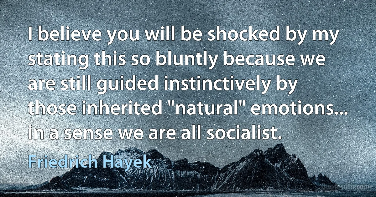 I believe you will be shocked by my stating this so bluntly because we are still guided instinctively by those inherited "natural" emotions... in a sense we are all socialist. (Friedrich Hayek)