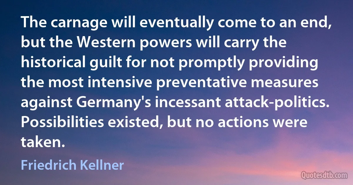 The carnage will eventually come to an end, but the Western powers will carry the historical guilt for not promptly providing the most intensive preventative measures against Germany's incessant attack-politics. Possibilities existed, but no actions were taken. (Friedrich Kellner)