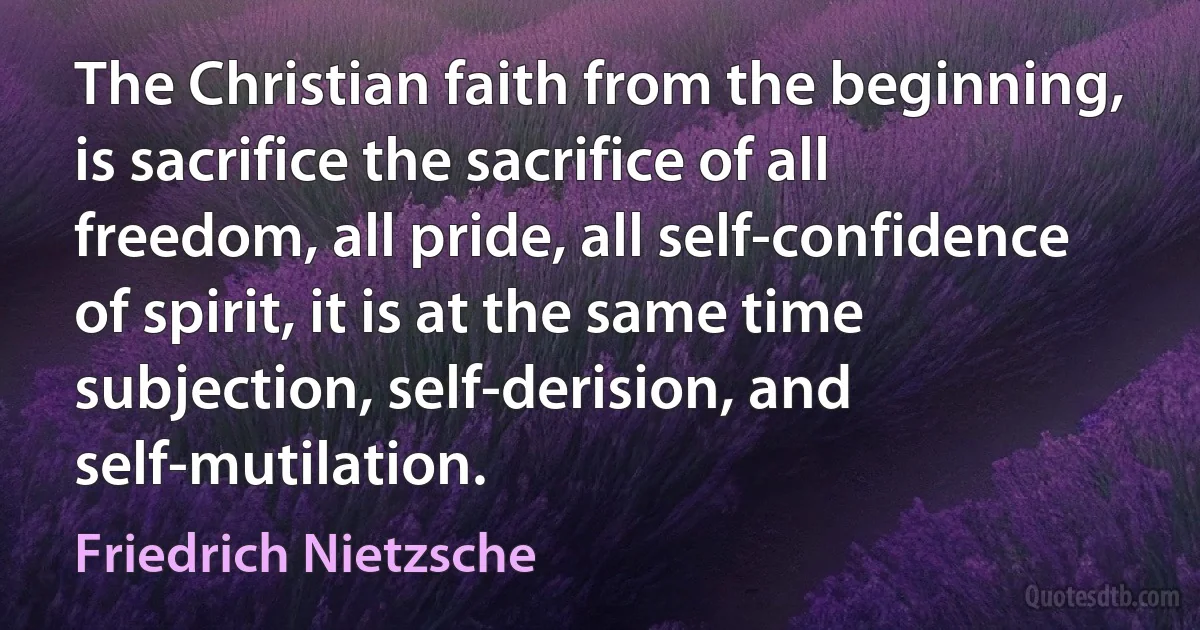 The Christian faith from the beginning, is sacrifice the sacrifice of all freedom, all pride, all self-confidence of spirit, it is at the same time subjection, self-derision, and self-mutilation. (Friedrich Nietzsche)