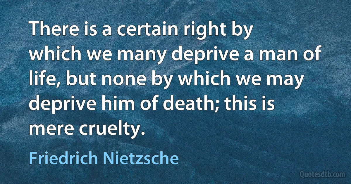 There is a certain right by which we many deprive a man of life, but none by which we may deprive him of death; this is mere cruelty. (Friedrich Nietzsche)