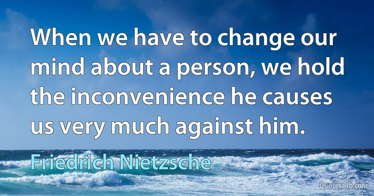 When we have to change our mind about a person, we hold the inconvenience he causes us very much against him. (Friedrich Nietzsche)