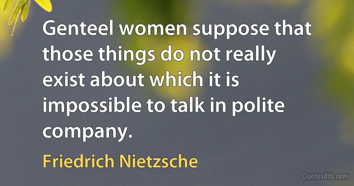 Genteel women suppose that those things do not really exist about which it is impossible to talk in polite company. (Friedrich Nietzsche)