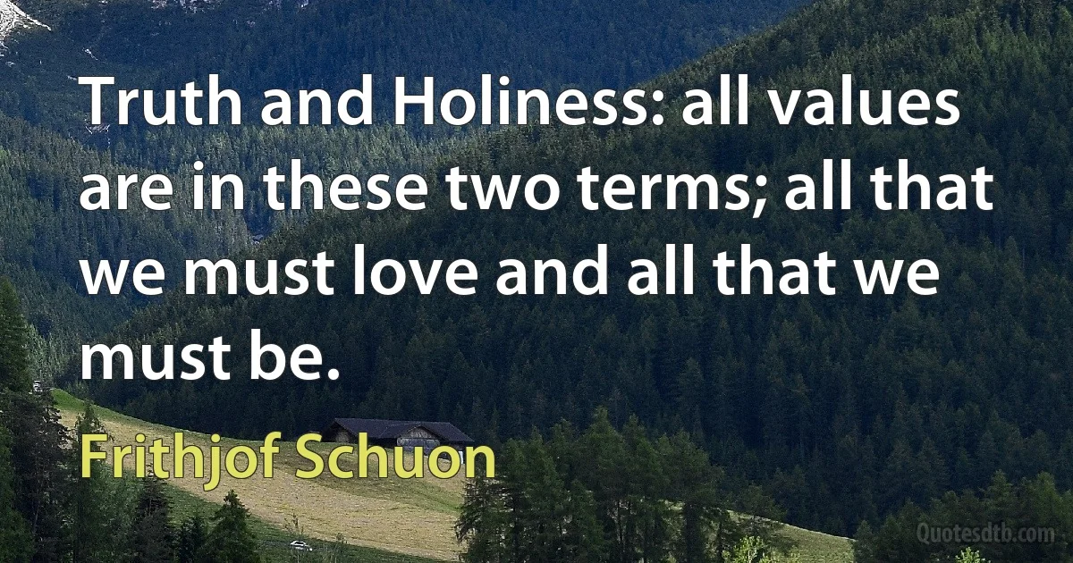 Truth and Holiness: all values are in these two terms; all that we must love and all that we must be. (Frithjof Schuon)