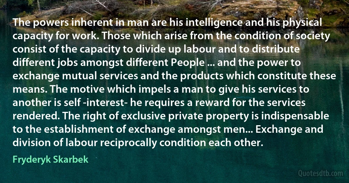 The powers inherent in man are his intelligence and his physical capacity for work. Those which arise from the condition of society consist of the capacity to divide up labour and to distribute different jobs amongst different People ... and the power to exchange mutual services and the products which constitute these means. The motive which impels a man to give his services to another is self -interest- he requires a reward for the services rendered. The right of exclusive private property is indispensable to the establishment of exchange amongst men... Exchange and division of labour reciprocally condition each other. (Fryderyk Skarbek)