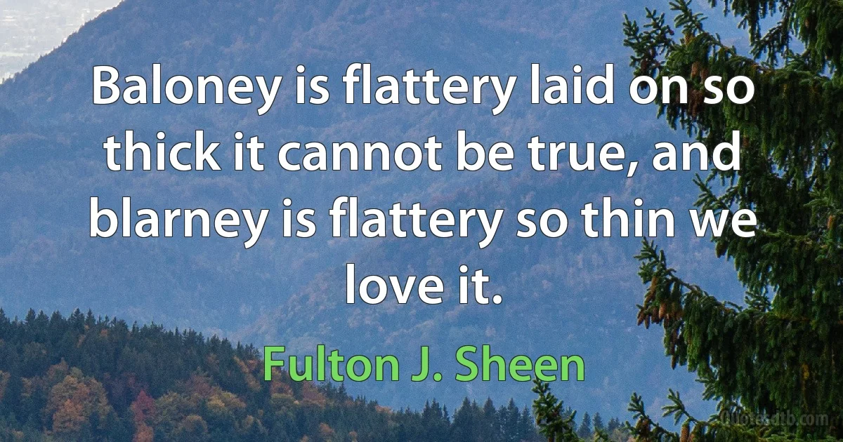 Baloney is flattery laid on so thick it cannot be true, and blarney is flattery so thin we love it. (Fulton J. Sheen)