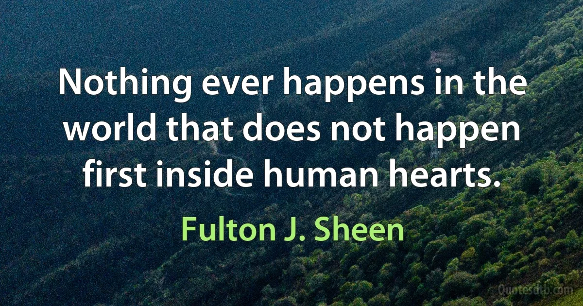 Nothing ever happens in the world that does not happen first inside human hearts. (Fulton J. Sheen)