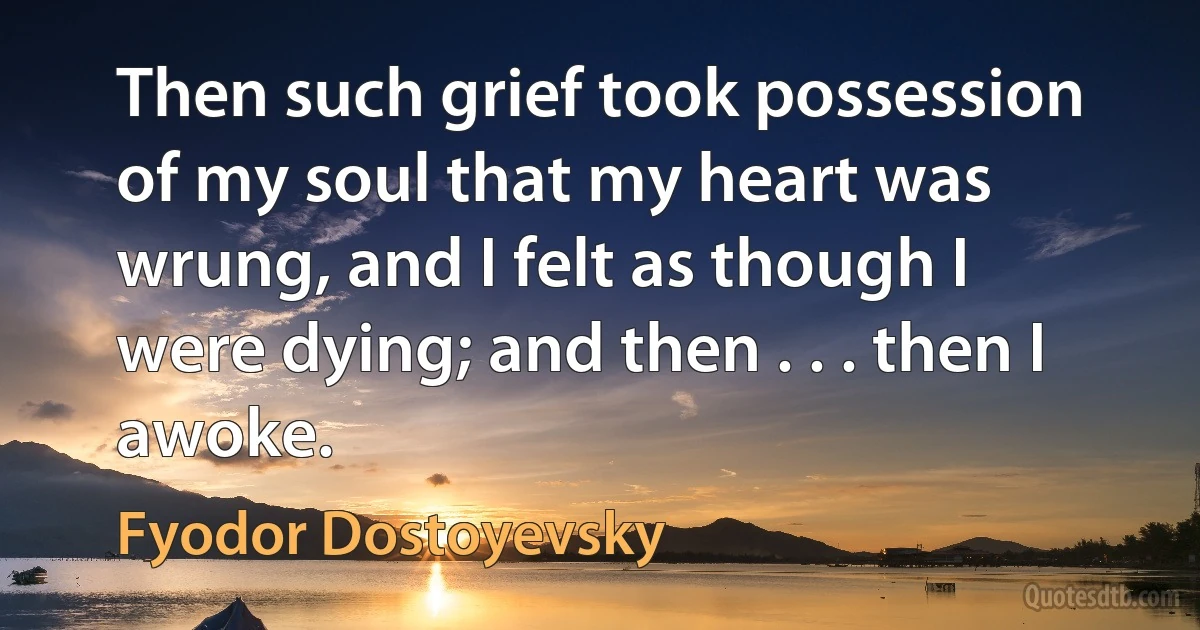 Then such grief took possession of my soul that my heart was wrung, and I felt as though I were dying; and then . . . then I awoke. (Fyodor Dostoyevsky)