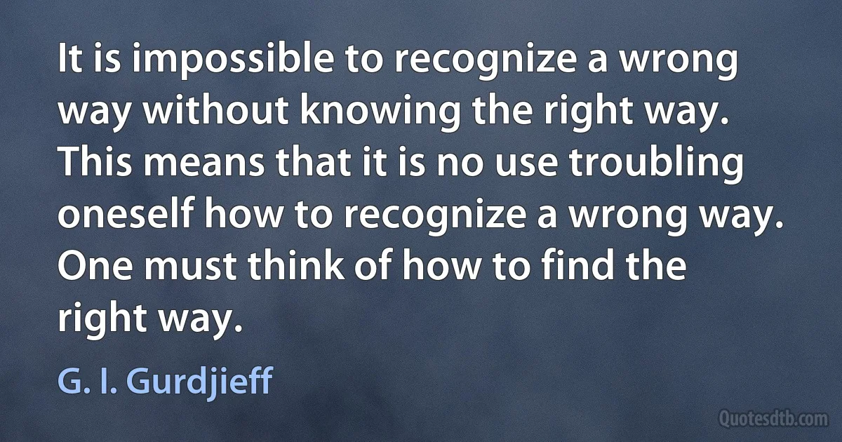 It is impossible to recognize a wrong way without knowing the right way. This means that it is no use troubling oneself how to recognize a wrong way. One must think of how to find the right way. (G. I. Gurdjieff)