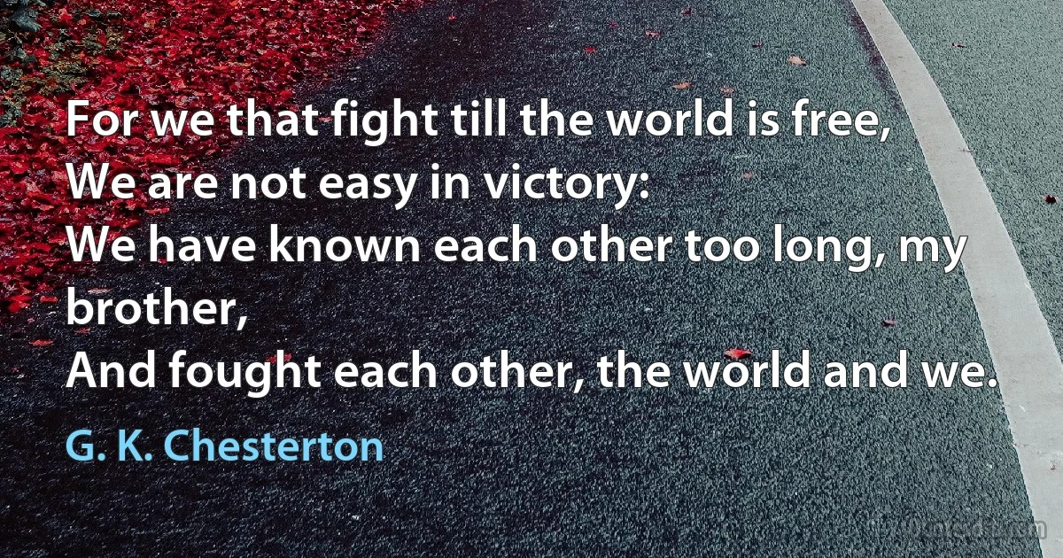 For we that fight till the world is free,
We are not easy in victory:
We have known each other too long, my brother,
And fought each other, the world and we. (G. K. Chesterton)