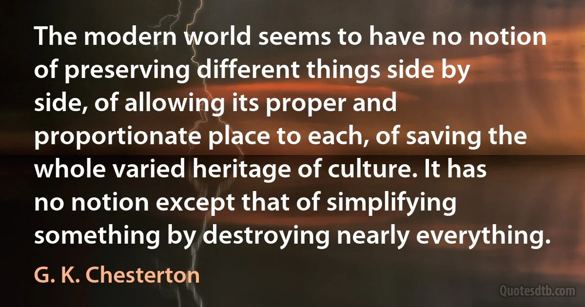 The modern world seems to have no notion of preserving different things side by side, of allowing its proper and proportionate place to each, of saving the whole varied heritage of culture. It has no notion except that of simplifying something by destroying nearly everything. (G. K. Chesterton)