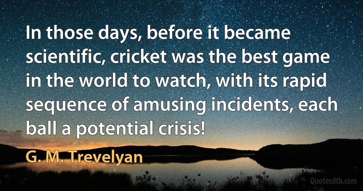 In those days, before it became scientific, cricket was the best game in the world to watch, with its rapid sequence of amusing incidents, each ball a potential crisis! (G. M. Trevelyan)