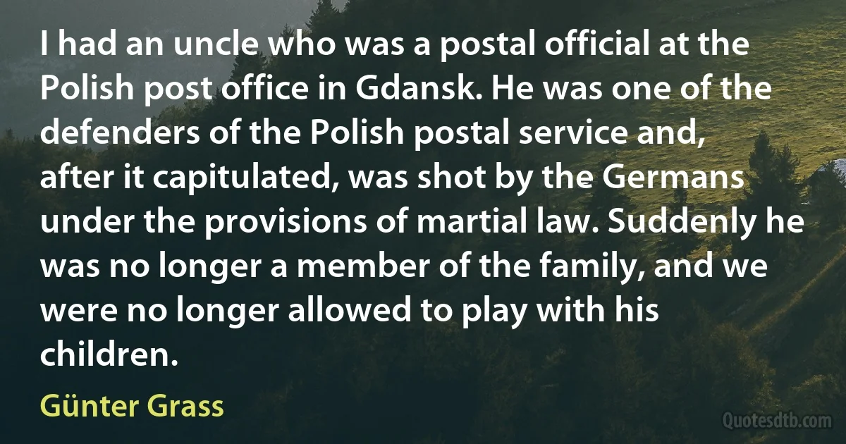 I had an uncle who was a postal official at the Polish post office in Gdansk. He was one of the defenders of the Polish postal service and, after it capitulated, was shot by the Germans under the provisions of martial law. Suddenly he was no longer a member of the family, and we were no longer allowed to play with his children. (Günter Grass)