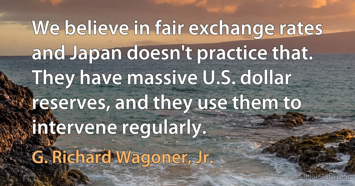 We believe in fair exchange rates and Japan doesn't practice that. They have massive U.S. dollar reserves, and they use them to intervene regularly. (G. Richard Wagoner, Jr.)