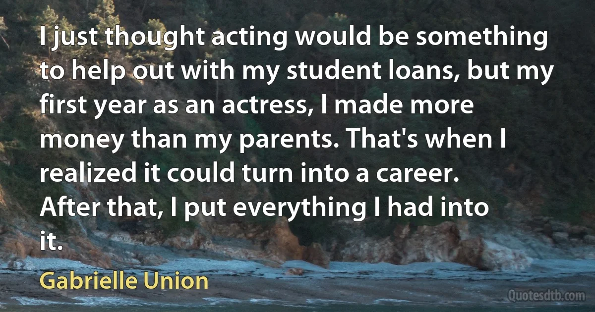 I just thought acting would be something to help out with my student loans, but my first year as an actress, I made more money than my parents. That's when I realized it could turn into a career. After that, I put everything I had into it. (Gabrielle Union)