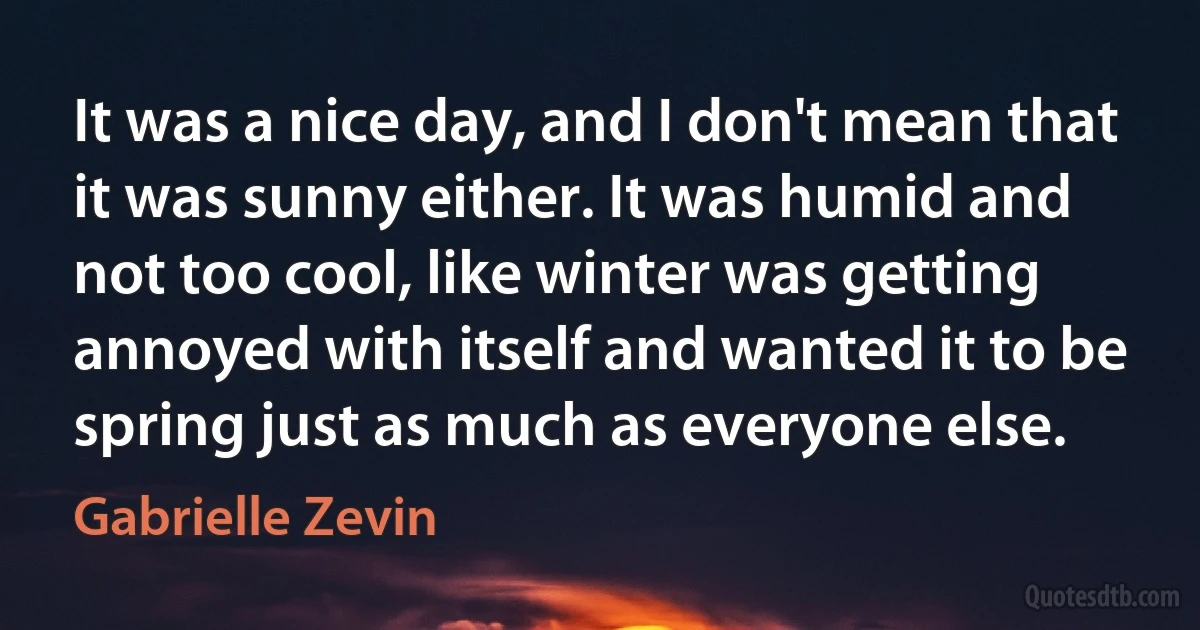 It was a nice day, and I don't mean that it was sunny either. It was humid and not too cool, like winter was getting annoyed with itself and wanted it to be spring just as much as everyone else. (Gabrielle Zevin)