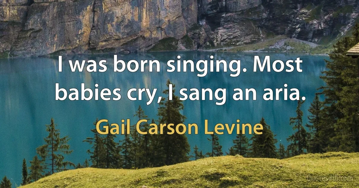 I was born singing. Most babies cry, I sang an aria. (Gail Carson Levine)