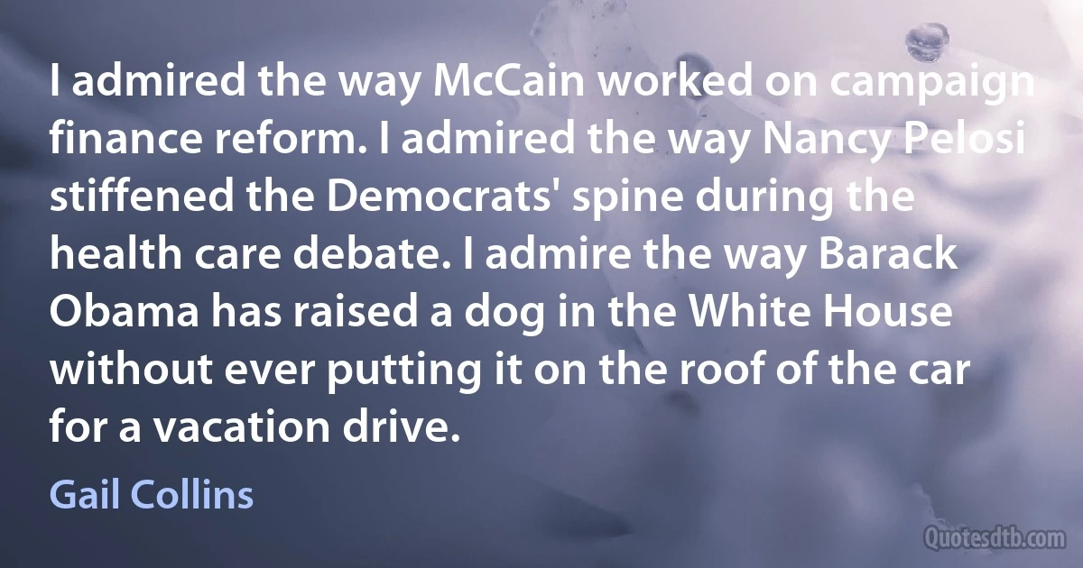 I admired the way McCain worked on campaign finance reform. I admired the way Nancy Pelosi stiffened the Democrats' spine during the health care debate. I admire the way Barack Obama has raised a dog in the White House without ever putting it on the roof of the car for a vacation drive. (Gail Collins)