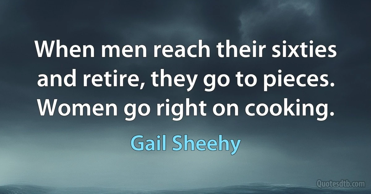 When men reach their sixties and retire, they go to pieces. Women go right on cooking. (Gail Sheehy)