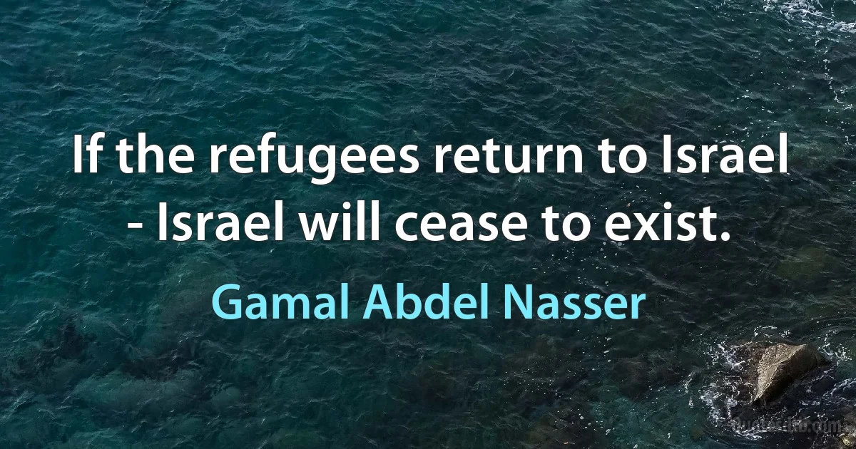 If the refugees return to Israel - Israel will cease to exist. (Gamal Abdel Nasser)