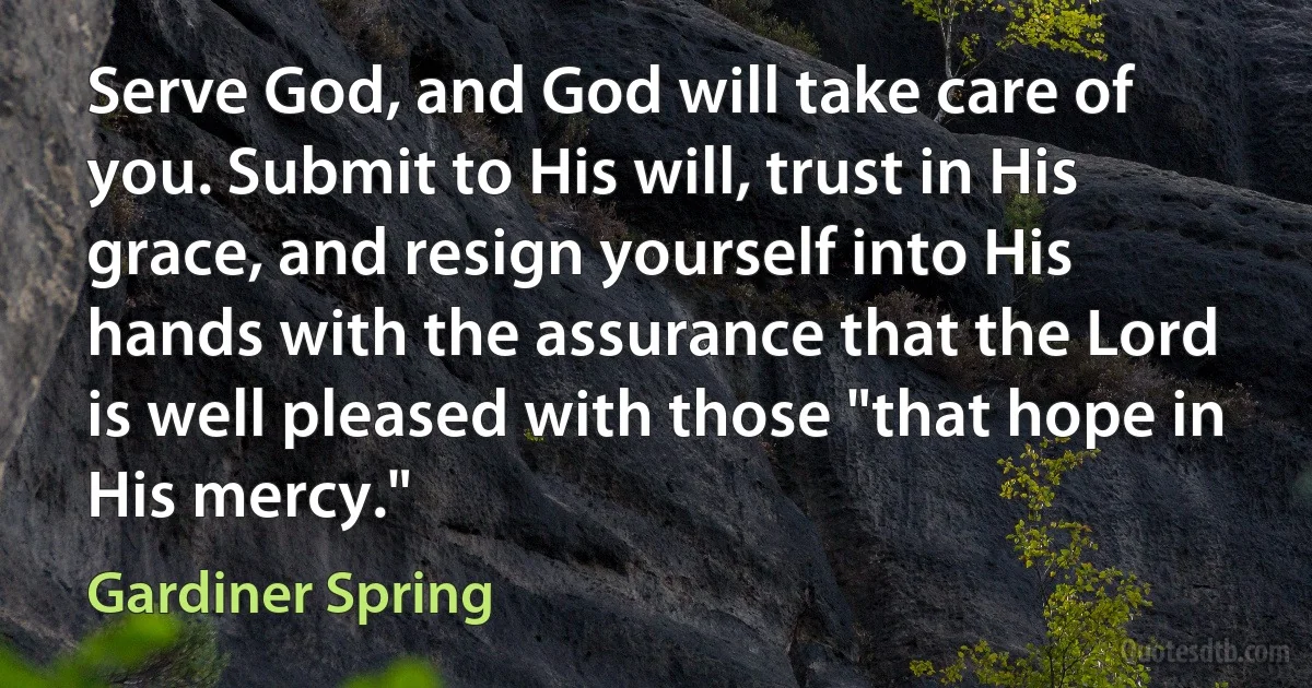 Serve God, and God will take care of you. Submit to His will, trust in His grace, and resign yourself into His hands with the assurance that the Lord is well pleased with those "that hope in His mercy." (Gardiner Spring)