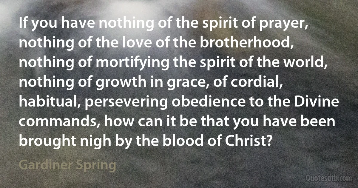 If you have nothing of the spirit of prayer, nothing of the love of the brotherhood, nothing of mortifying the spirit of the world, nothing of growth in grace, of cordial, habitual, persevering obedience to the Divine commands, how can it be that you have been brought nigh by the blood of Christ? (Gardiner Spring)