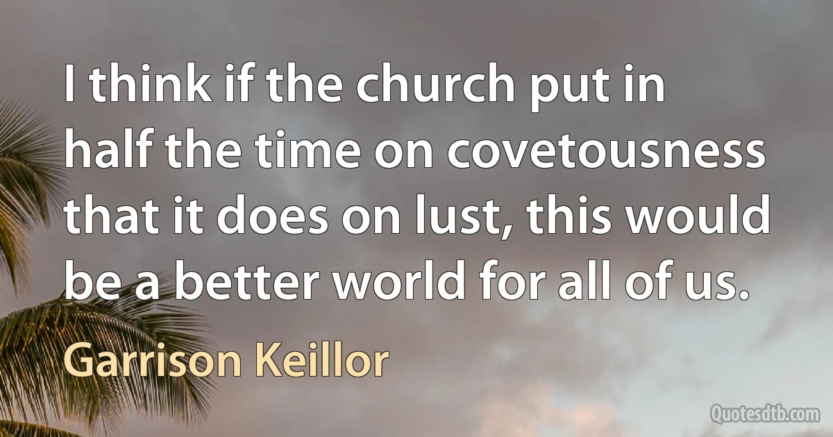 I think if the church put in half the time on covetousness that it does on lust, this would be a better world for all of us. (Garrison Keillor)