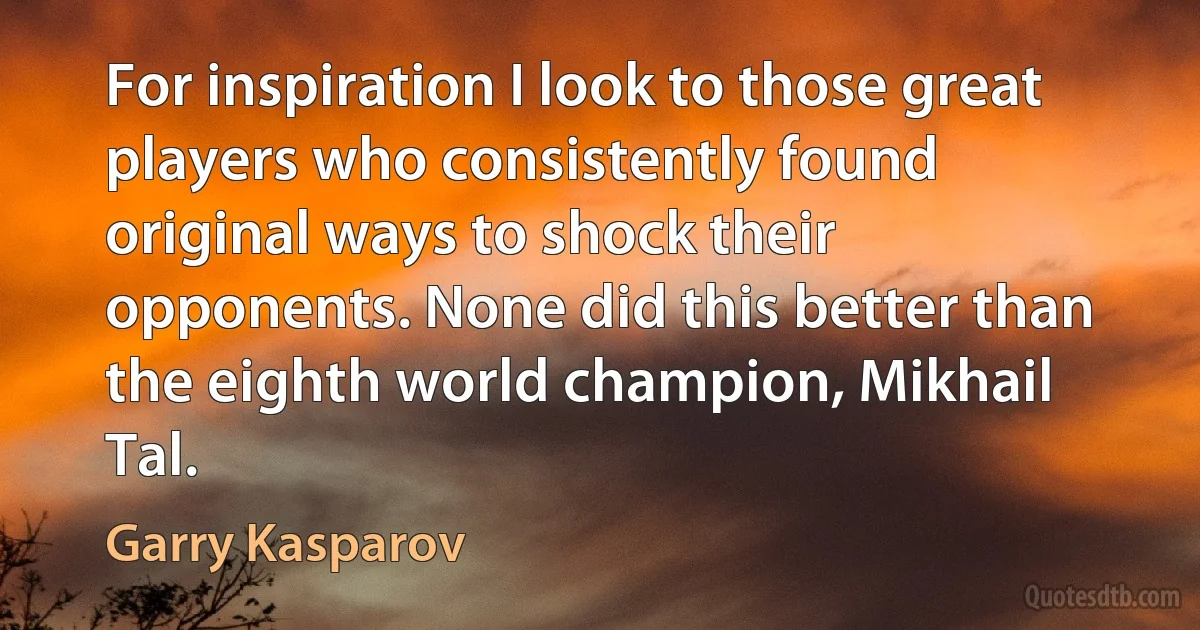 For inspiration I look to those great players who consistently found original ways to shock their opponents. None did this better than the eighth world champion, Mikhail Tal. (Garry Kasparov)