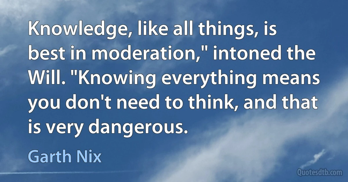 Knowledge, like all things, is best in moderation," intoned the Will. "Knowing everything means you don't need to think, and that is very dangerous. (Garth Nix)