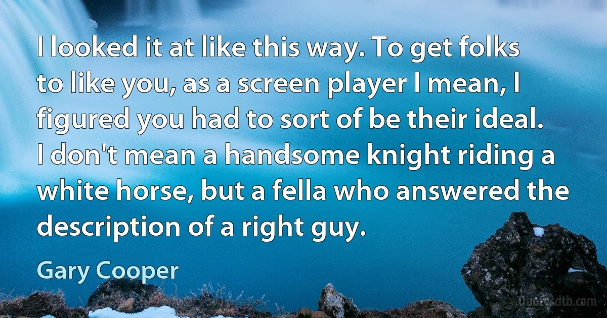 I looked it at like this way. To get folks to like you, as a screen player I mean, I figured you had to sort of be their ideal. I don't mean a handsome knight riding a white horse, but a fella who answered the description of a right guy. (Gary Cooper)