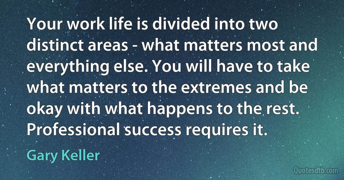 Your work life is divided into two distinct areas - what matters most and everything else. You will have to take what matters to the extremes and be okay with what happens to the rest. Professional success requires it. (Gary Keller)