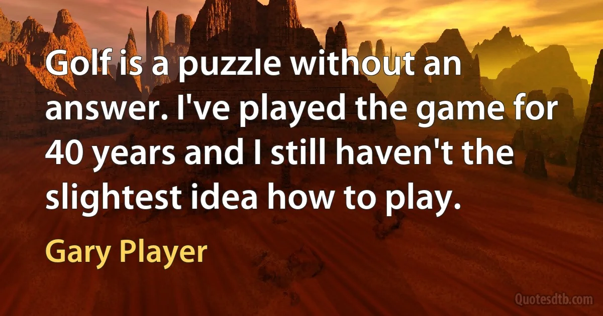 Golf is a puzzle without an answer. I've played the game for 40 years and I still haven't the slightest idea how to play. (Gary Player)