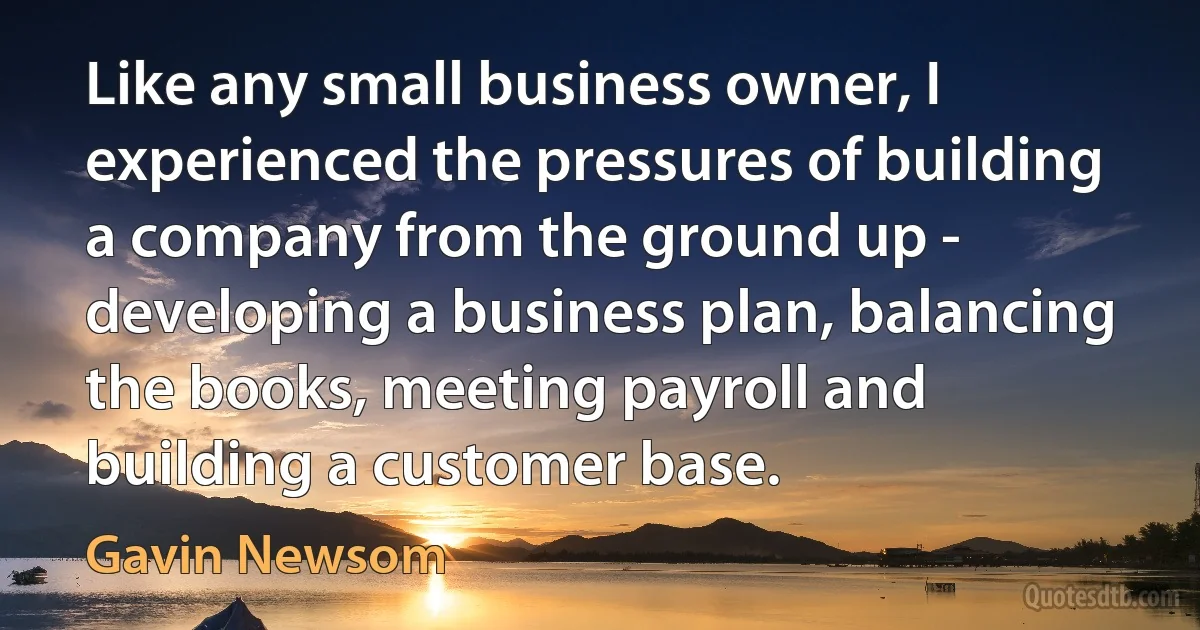 Like any small business owner, I experienced the pressures of building a company from the ground up - developing a business plan, balancing the books, meeting payroll and building a customer base. (Gavin Newsom)