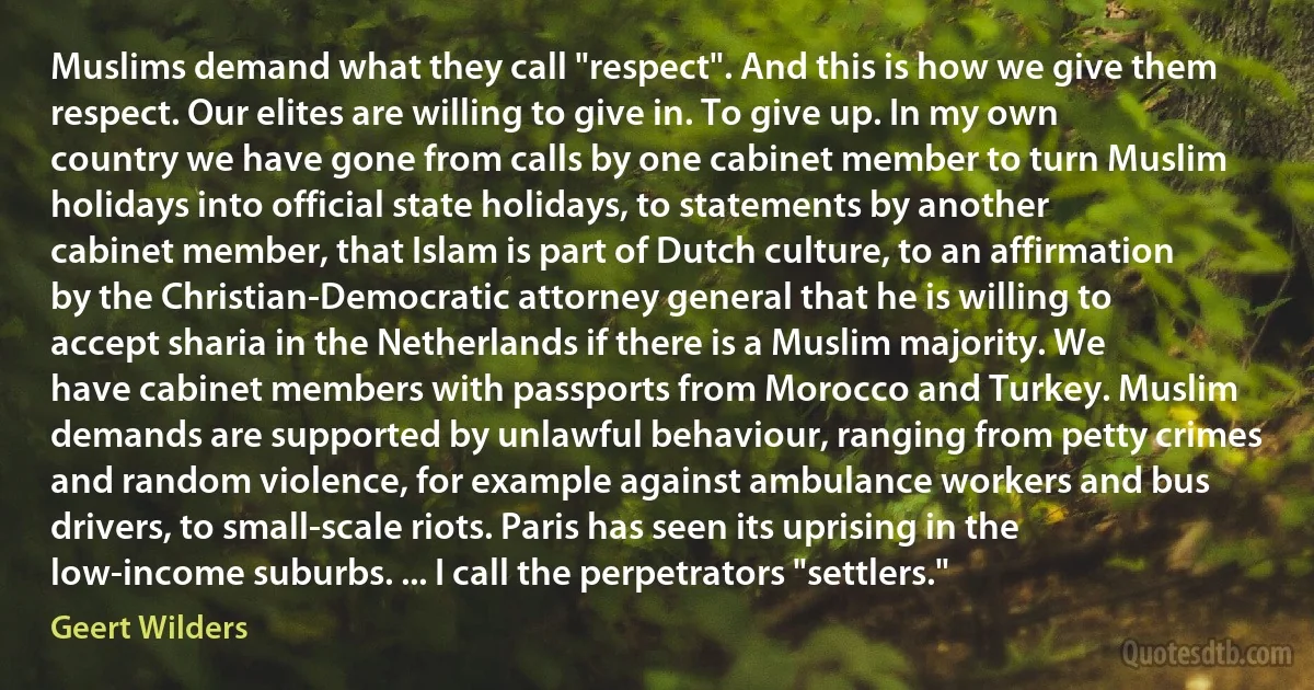 Muslims demand what they call "respect". And this is how we give them respect. Our elites are willing to give in. To give up. In my own country we have gone from calls by one cabinet member to turn Muslim holidays into official state holidays, to statements by another cabinet member, that Islam is part of Dutch culture, to an affirmation by the Christian-Democratic attorney general that he is willing to accept sharia in the Netherlands if there is a Muslim majority. We have cabinet members with passports from Morocco and Turkey. Muslim demands are supported by unlawful behaviour, ranging from petty crimes and random violence, for example against ambulance workers and bus drivers, to small-scale riots. Paris has seen its uprising in the low-income suburbs. ... I call the perpetrators "settlers." (Geert Wilders)