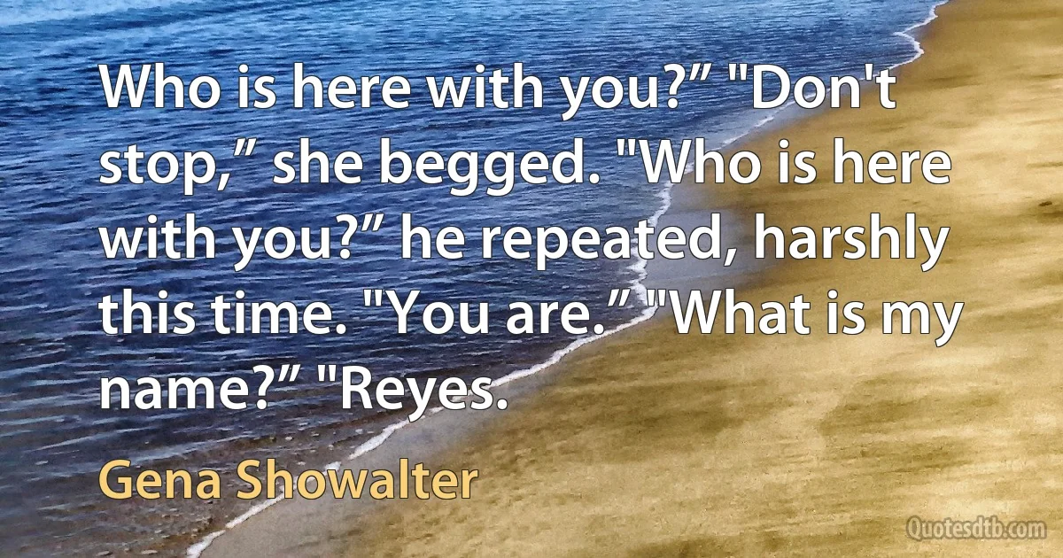 Who is here with you?” "Don't stop,” she begged. "Who is here with you?” he repeated, harshly this time. "You are.” "What is my name?” "Reyes. (Gena Showalter)