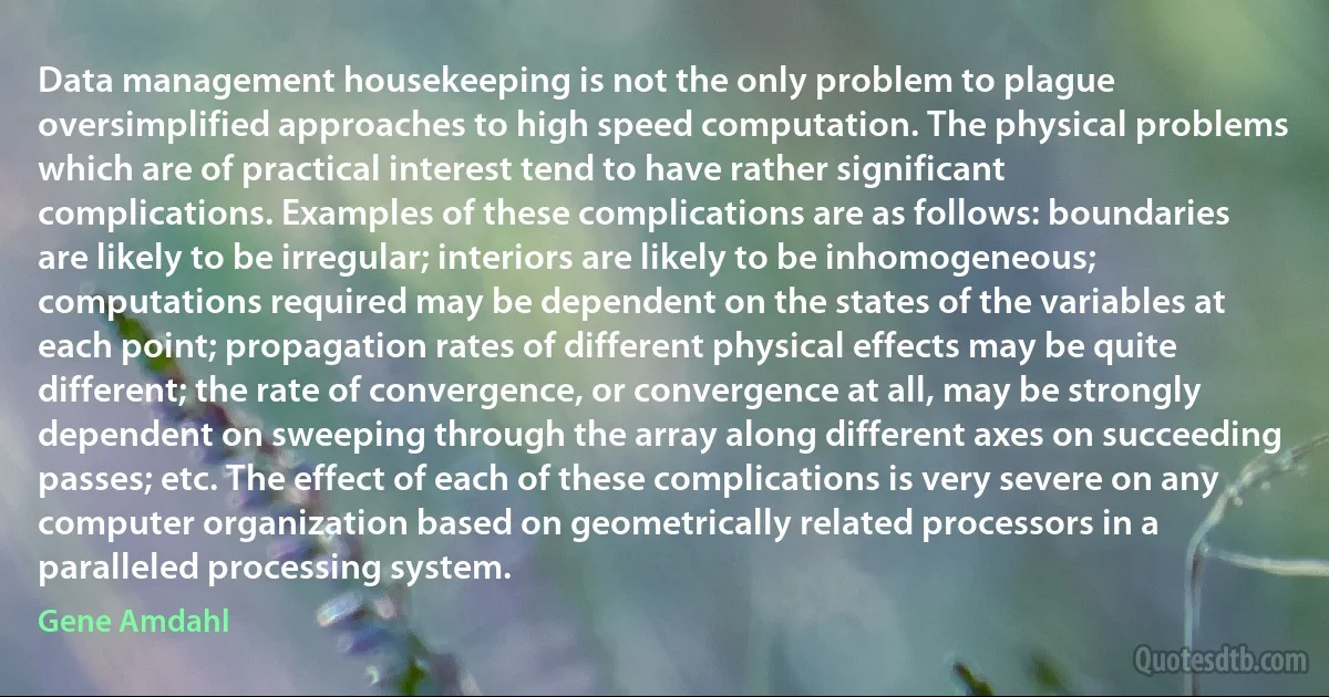 Data management housekeeping is not the only problem to plague oversimplified approaches to high speed computation. The physical problems which are of practical interest tend to have rather significant complications. Examples of these complications are as follows: boundaries are likely to be irregular; interiors are likely to be inhomogeneous; computations required may be dependent on the states of the variables at each point; propagation rates of different physical effects may be quite different; the rate of convergence, or convergence at all, may be strongly dependent on sweeping through the array along different axes on succeeding passes; etc. The effect of each of these complications is very severe on any computer organization based on geometrically related processors in a paralleled processing system. (Gene Amdahl)