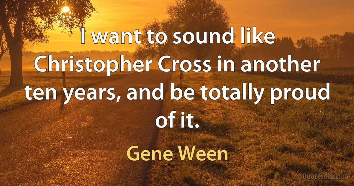 I want to sound like Christopher Cross in another ten years, and be totally proud of it. (Gene Ween)