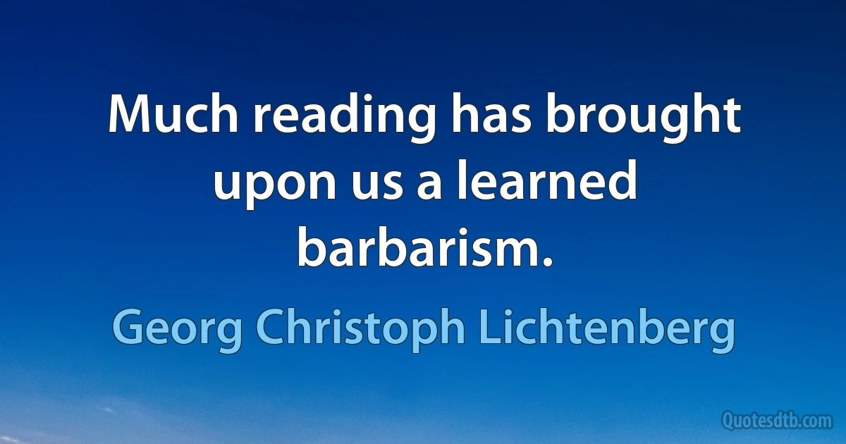 Much reading has brought upon us a learned barbarism. (Georg Christoph Lichtenberg)