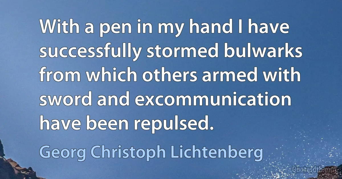 With a pen in my hand I have successfully stormed bulwarks from which others armed with sword and excommunication have been repulsed. (Georg Christoph Lichtenberg)