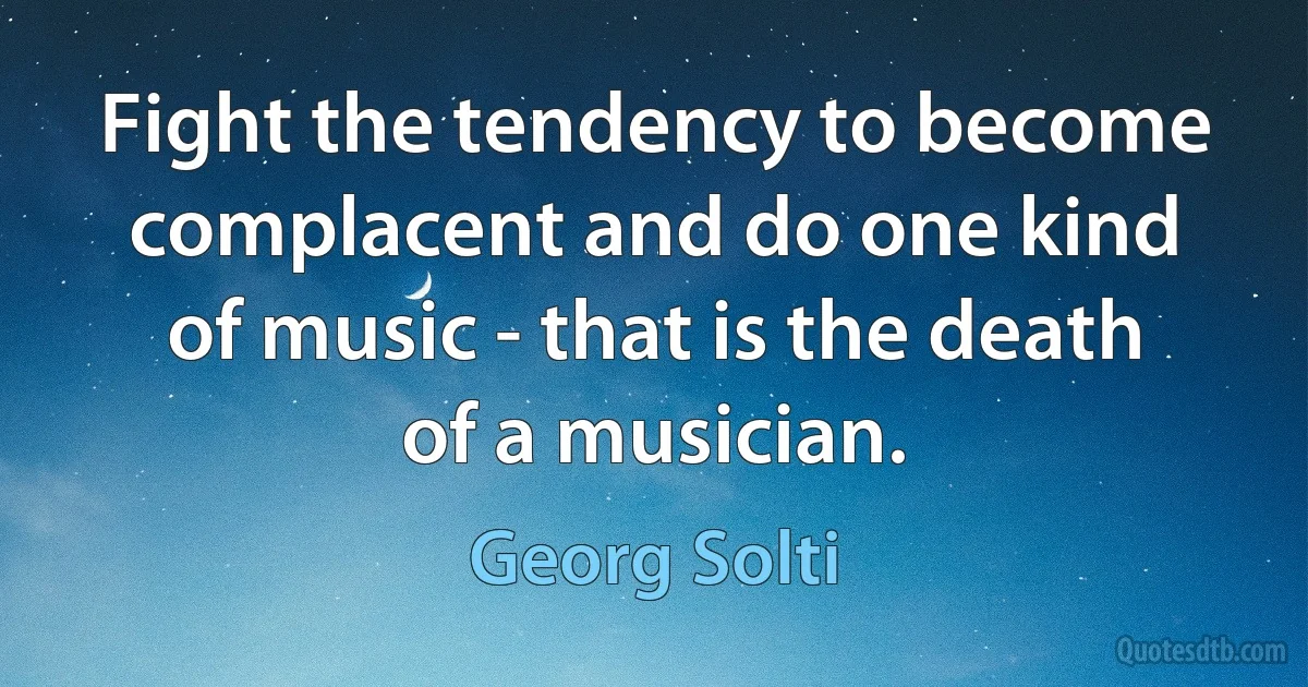 Fight the tendency to become complacent and do one kind of music - that is the death of a musician. (Georg Solti)