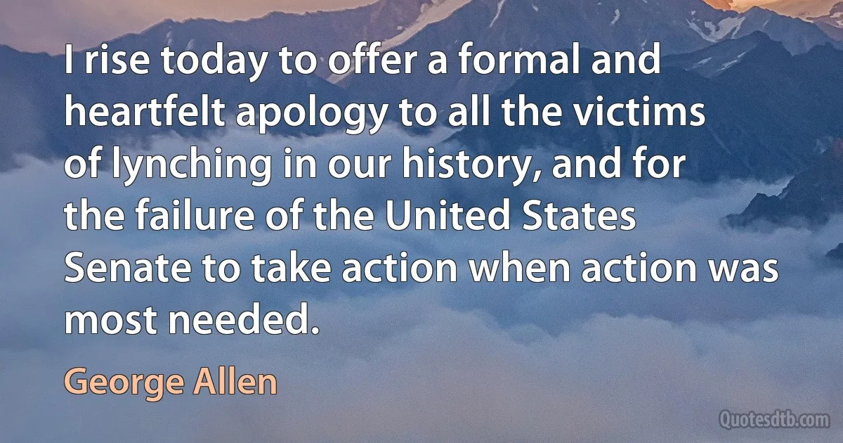 I rise today to offer a formal and heartfelt apology to all the victims of lynching in our history, and for the failure of the United States Senate to take action when action was most needed. (George Allen)