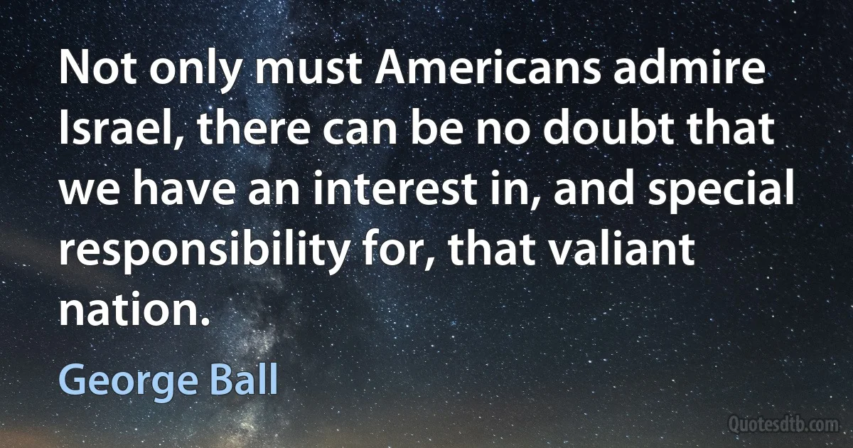 Not only must Americans admire Israel, there can be no doubt that we have an interest in, and special responsibility for, that valiant nation. (George Ball)