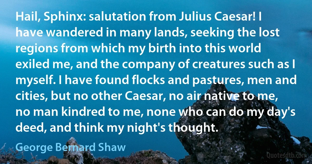 Hail, Sphinx: salutation from Julius Caesar! I have wandered in many lands, seeking the lost regions from which my birth into this world exiled me, and the company of creatures such as I myself. I have found flocks and pastures, men and cities, but no other Caesar, no air native to me, no man kindred to me, none who can do my day's deed, and think my night's thought. (George Bernard Shaw)