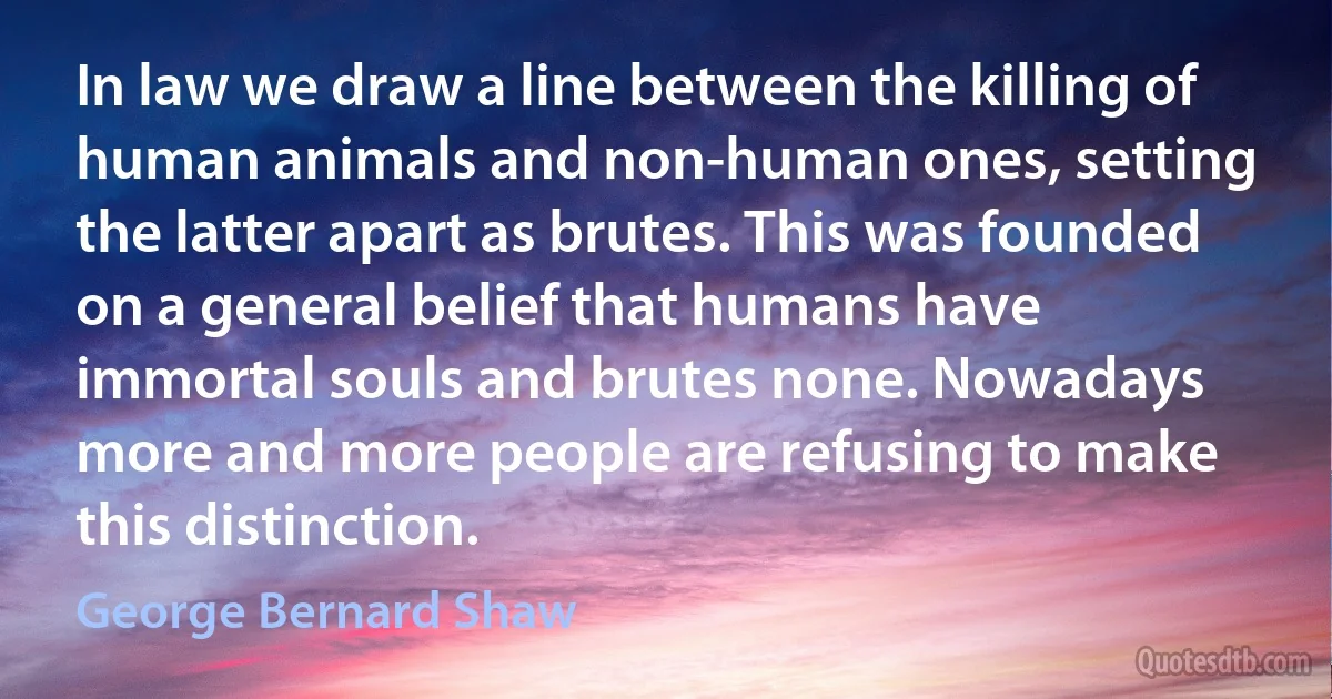 In law we draw a line between the killing of human animals and non-human ones, setting the latter apart as brutes. This was founded on a general belief that humans have immortal souls and brutes none. Nowadays more and more people are refusing to make this distinction. (George Bernard Shaw)