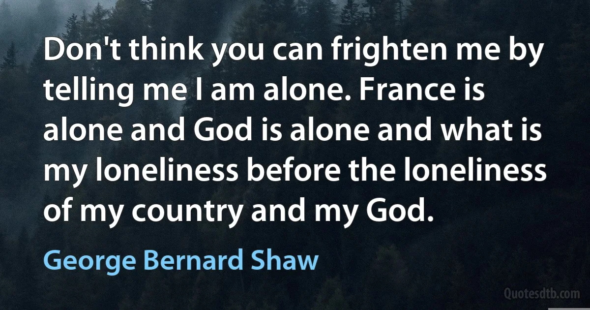 Don't think you can frighten me by telling me I am alone. France is alone and God is alone and what is my loneliness before the loneliness of my country and my God. (George Bernard Shaw)